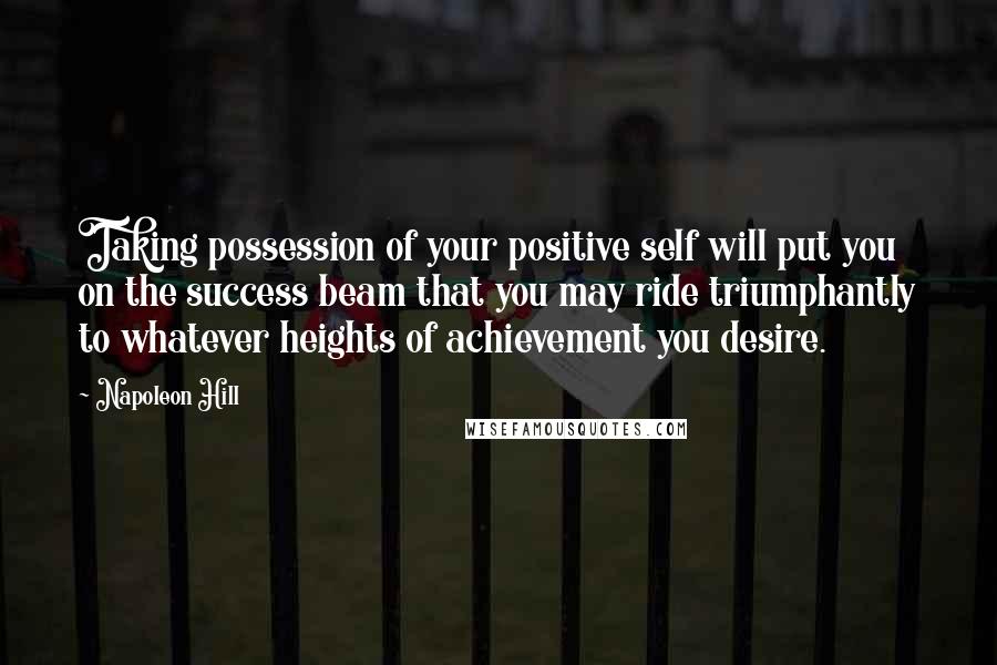 Napoleon Hill Quotes: Taking possession of your positive self will put you on the success beam that you may ride triumphantly to whatever heights of achievement you desire.