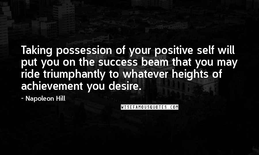 Napoleon Hill Quotes: Taking possession of your positive self will put you on the success beam that you may ride triumphantly to whatever heights of achievement you desire.