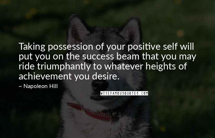 Napoleon Hill Quotes: Taking possession of your positive self will put you on the success beam that you may ride triumphantly to whatever heights of achievement you desire.