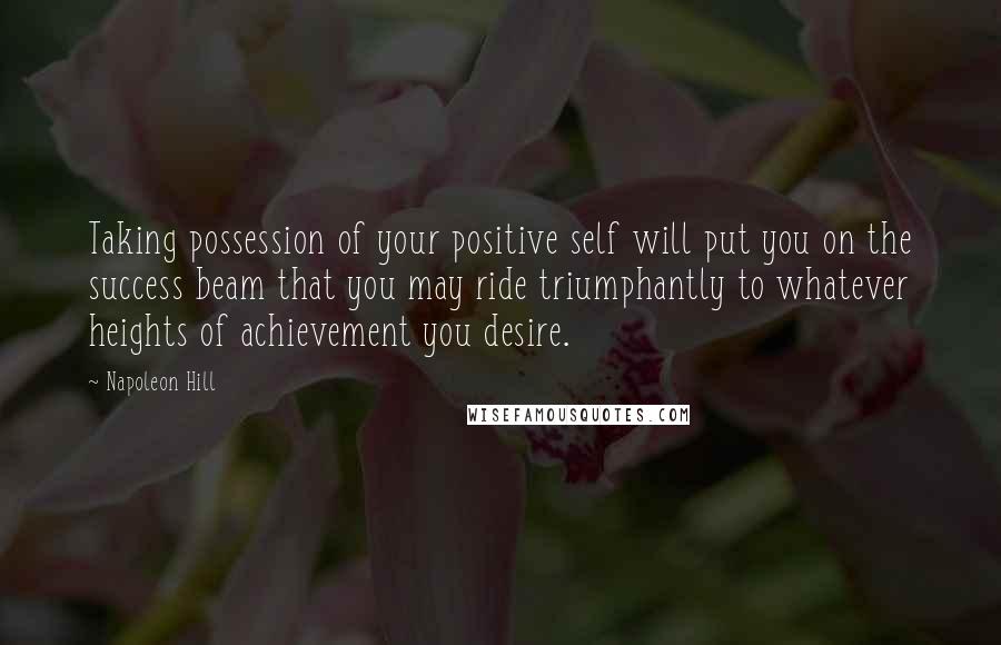 Napoleon Hill Quotes: Taking possession of your positive self will put you on the success beam that you may ride triumphantly to whatever heights of achievement you desire.