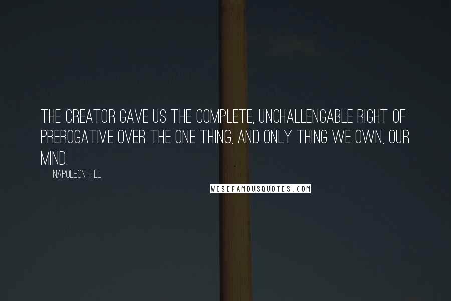 Napoleon Hill Quotes: The Creator gave us the complete, unchallengable right of prerogative over the one thing, and only thing we own, our mind.