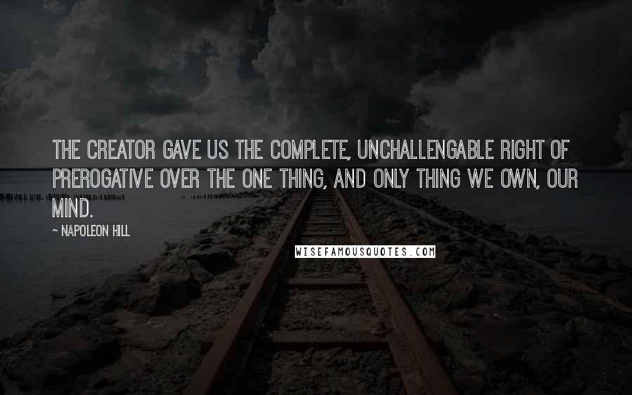 Napoleon Hill Quotes: The Creator gave us the complete, unchallengable right of prerogative over the one thing, and only thing we own, our mind.