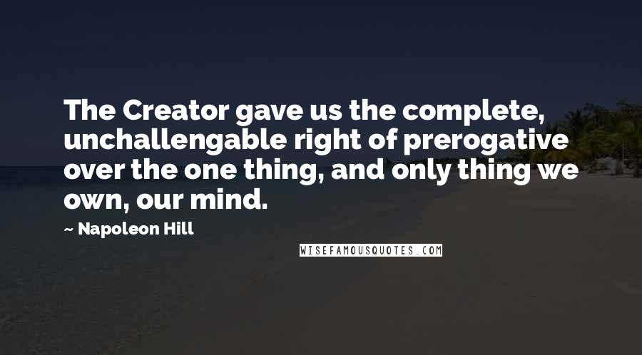 Napoleon Hill Quotes: The Creator gave us the complete, unchallengable right of prerogative over the one thing, and only thing we own, our mind.