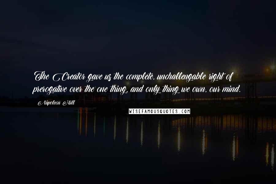 Napoleon Hill Quotes: The Creator gave us the complete, unchallengable right of prerogative over the one thing, and only thing we own, our mind.