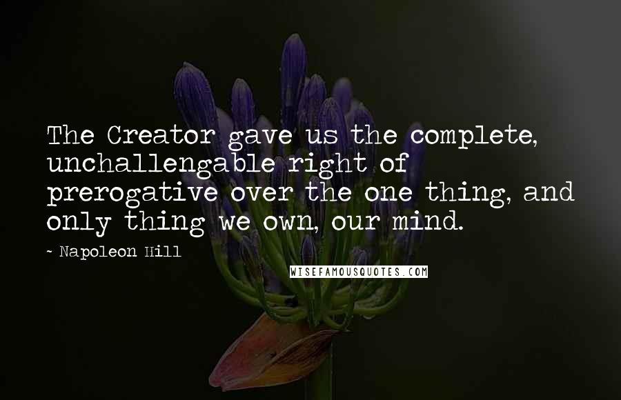 Napoleon Hill Quotes: The Creator gave us the complete, unchallengable right of prerogative over the one thing, and only thing we own, our mind.