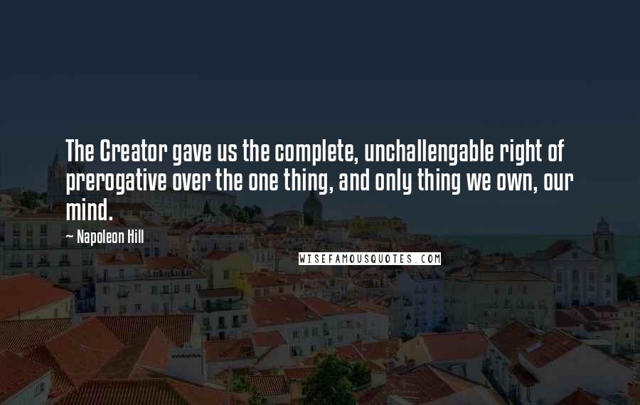 Napoleon Hill Quotes: The Creator gave us the complete, unchallengable right of prerogative over the one thing, and only thing we own, our mind.