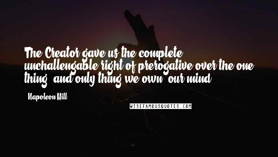 Napoleon Hill Quotes: The Creator gave us the complete, unchallengable right of prerogative over the one thing, and only thing we own, our mind.