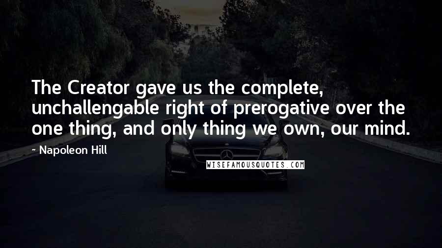 Napoleon Hill Quotes: The Creator gave us the complete, unchallengable right of prerogative over the one thing, and only thing we own, our mind.
