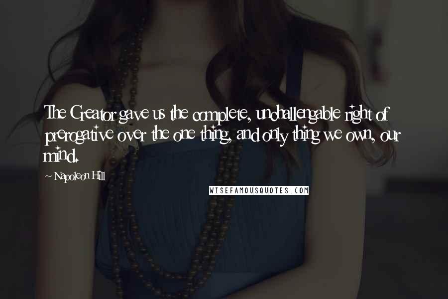 Napoleon Hill Quotes: The Creator gave us the complete, unchallengable right of prerogative over the one thing, and only thing we own, our mind.