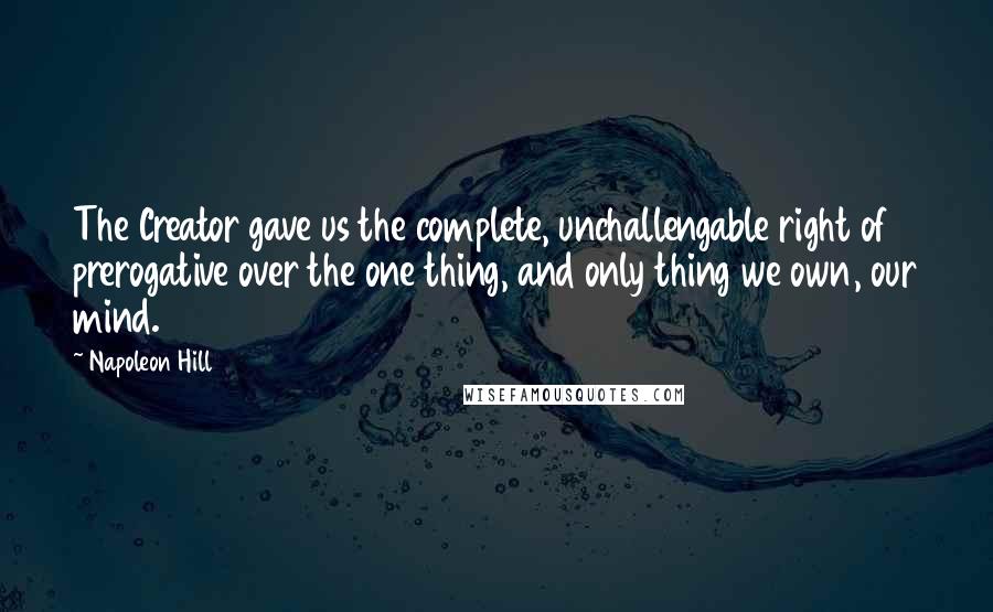 Napoleon Hill Quotes: The Creator gave us the complete, unchallengable right of prerogative over the one thing, and only thing we own, our mind.