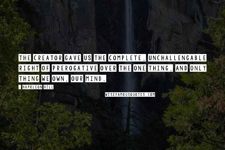 Napoleon Hill Quotes: The Creator gave us the complete, unchallengable right of prerogative over the one thing, and only thing we own, our mind.