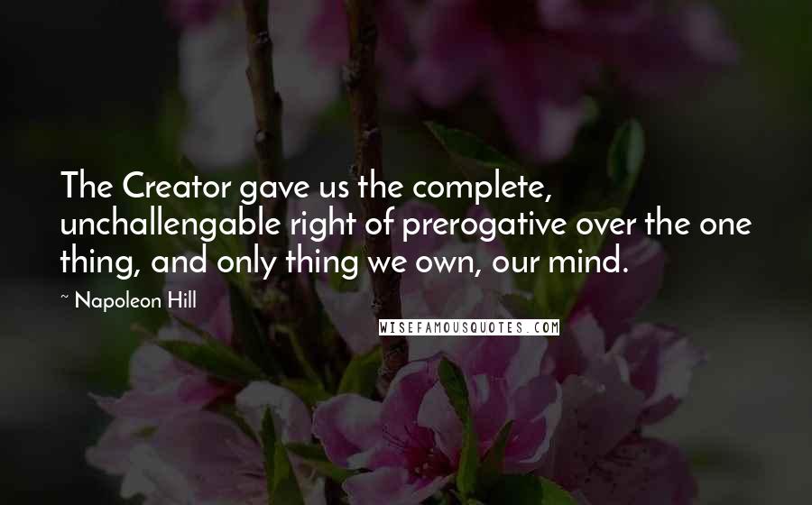 Napoleon Hill Quotes: The Creator gave us the complete, unchallengable right of prerogative over the one thing, and only thing we own, our mind.