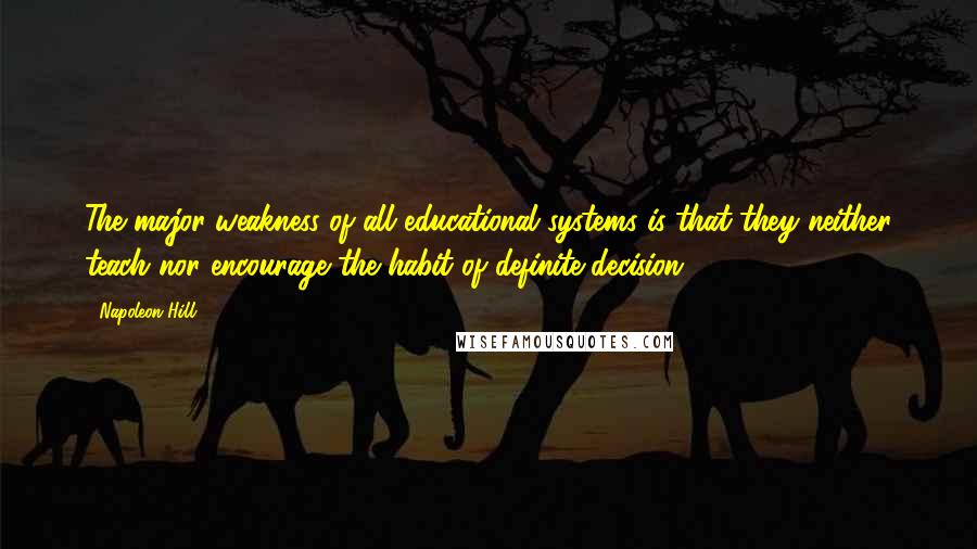 Napoleon Hill Quotes: The major weakness of all educational systems is that they neither teach nor encourage the habit of definite decision.