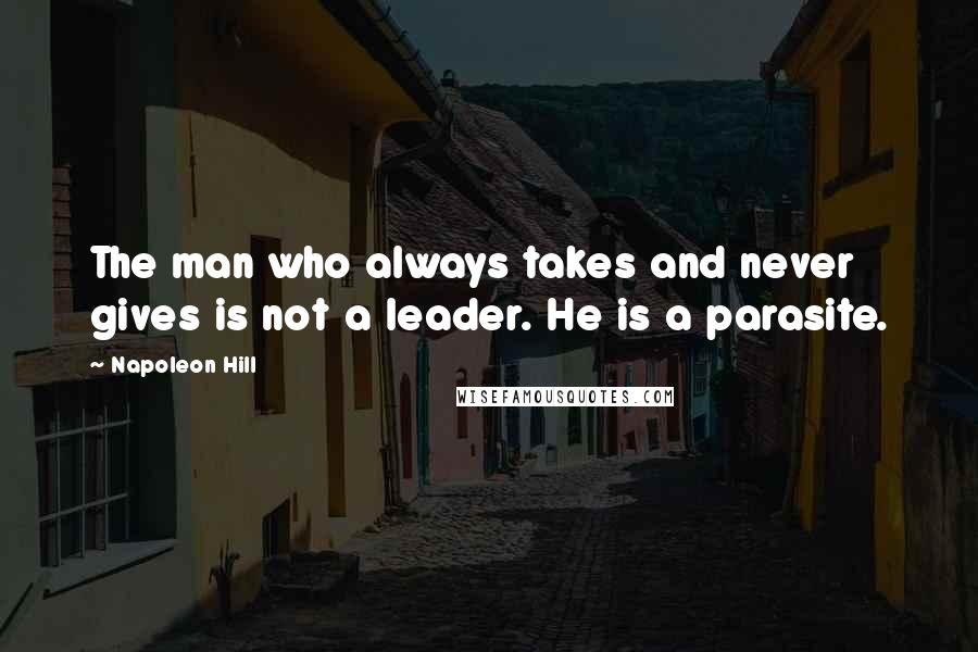 Napoleon Hill Quotes: The man who always takes and never gives is not a leader. He is a parasite.