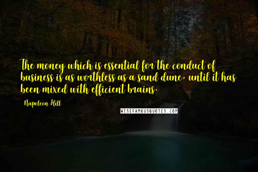 Napoleon Hill Quotes: The money which is essential for the conduct of business is as worthless as a sand dune, until it has been mixed with efficient brains.