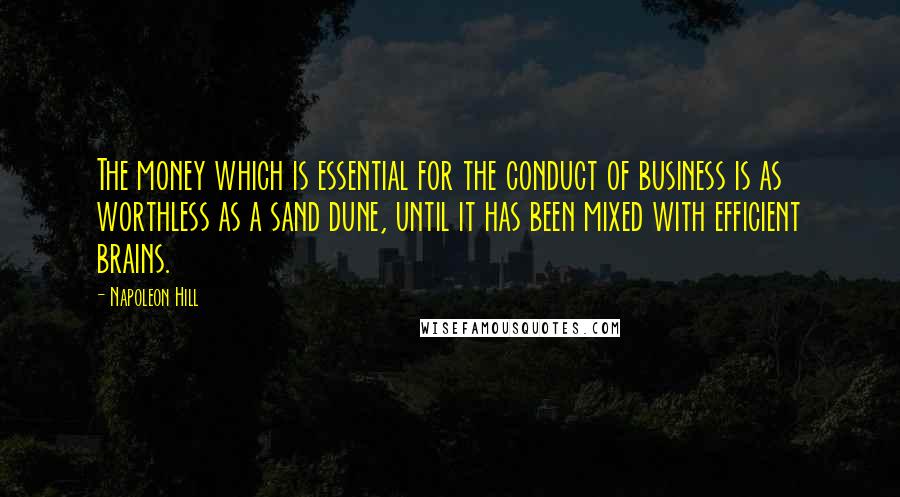 Napoleon Hill Quotes: The money which is essential for the conduct of business is as worthless as a sand dune, until it has been mixed with efficient brains.