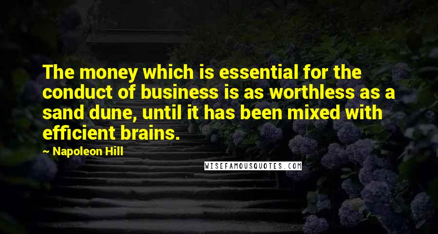 Napoleon Hill Quotes: The money which is essential for the conduct of business is as worthless as a sand dune, until it has been mixed with efficient brains.