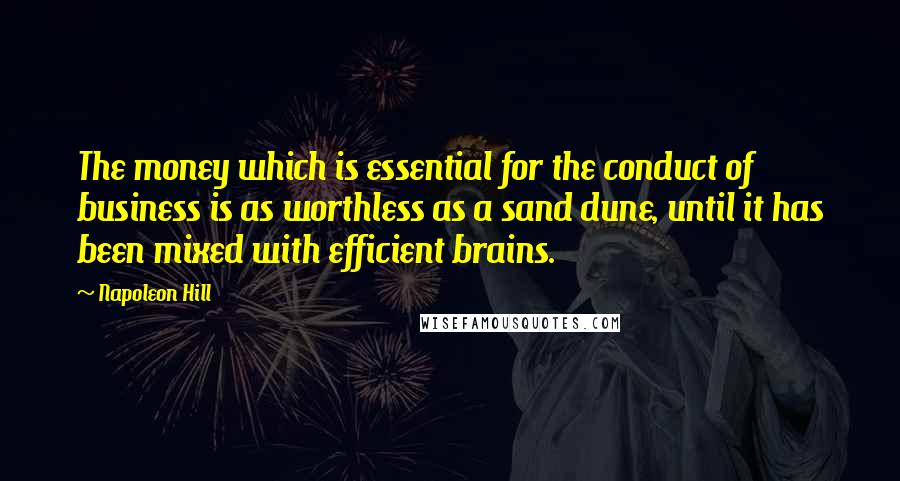 Napoleon Hill Quotes: The money which is essential for the conduct of business is as worthless as a sand dune, until it has been mixed with efficient brains.