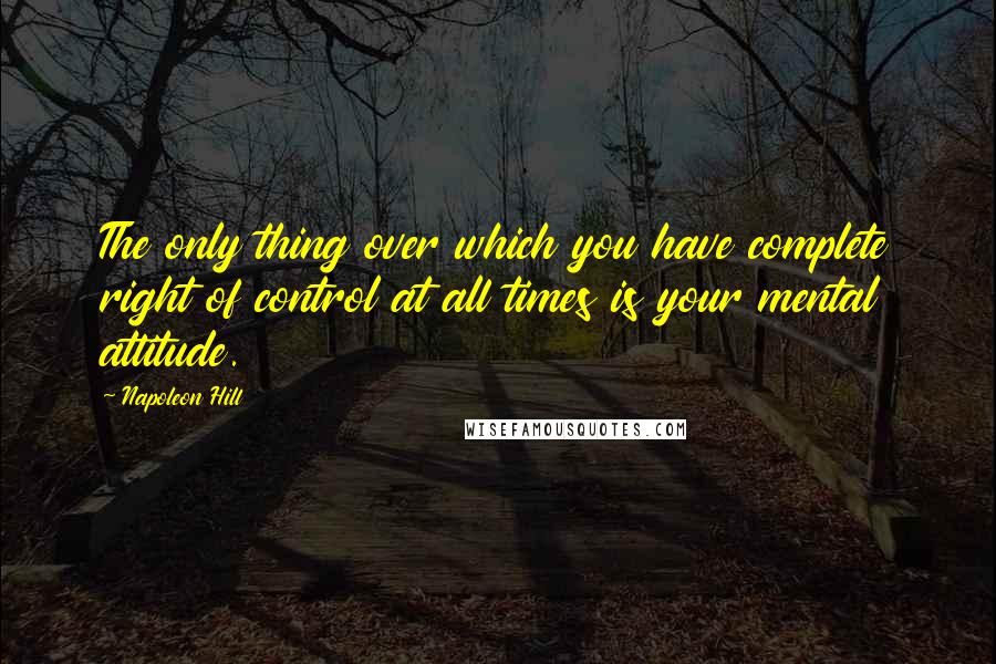 Napoleon Hill Quotes: The only thing over which you have complete right of control at all times is your mental attitude.