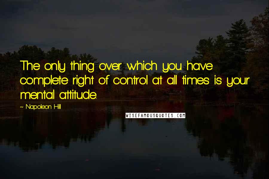 Napoleon Hill Quotes: The only thing over which you have complete right of control at all times is your mental attitude.