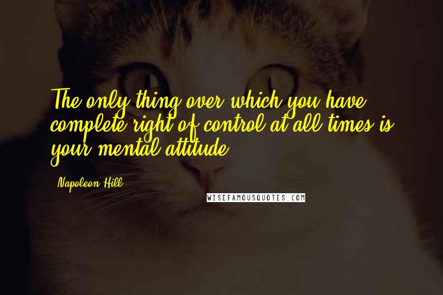 Napoleon Hill Quotes: The only thing over which you have complete right of control at all times is your mental attitude.