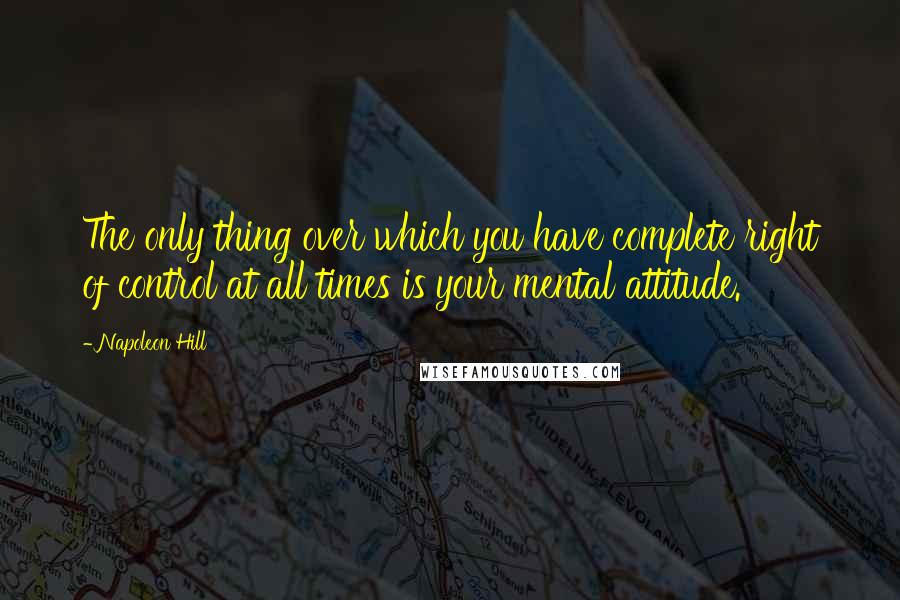 Napoleon Hill Quotes: The only thing over which you have complete right of control at all times is your mental attitude.