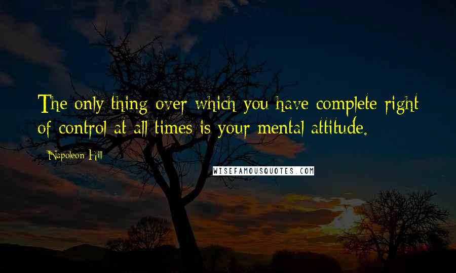 Napoleon Hill Quotes: The only thing over which you have complete right of control at all times is your mental attitude.