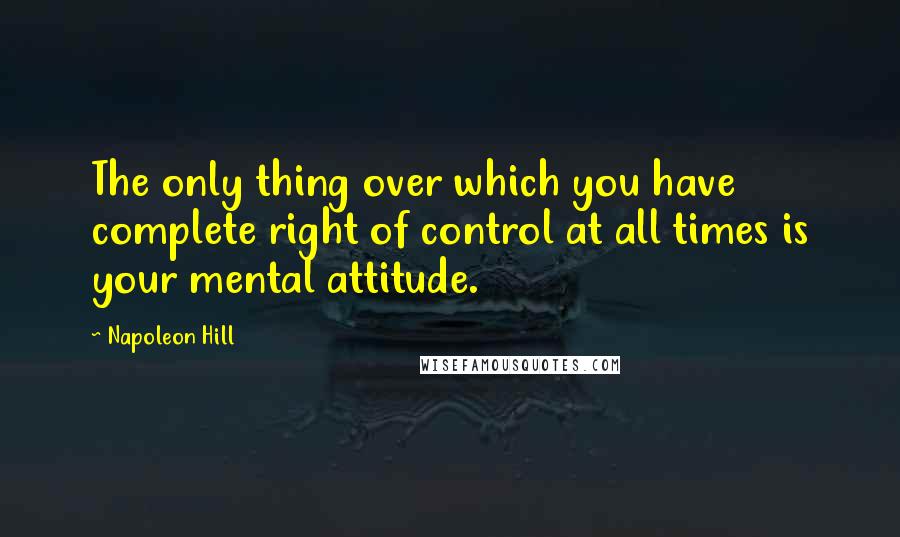 Napoleon Hill Quotes: The only thing over which you have complete right of control at all times is your mental attitude.