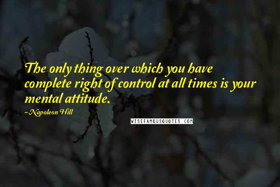 Napoleon Hill Quotes: The only thing over which you have complete right of control at all times is your mental attitude.