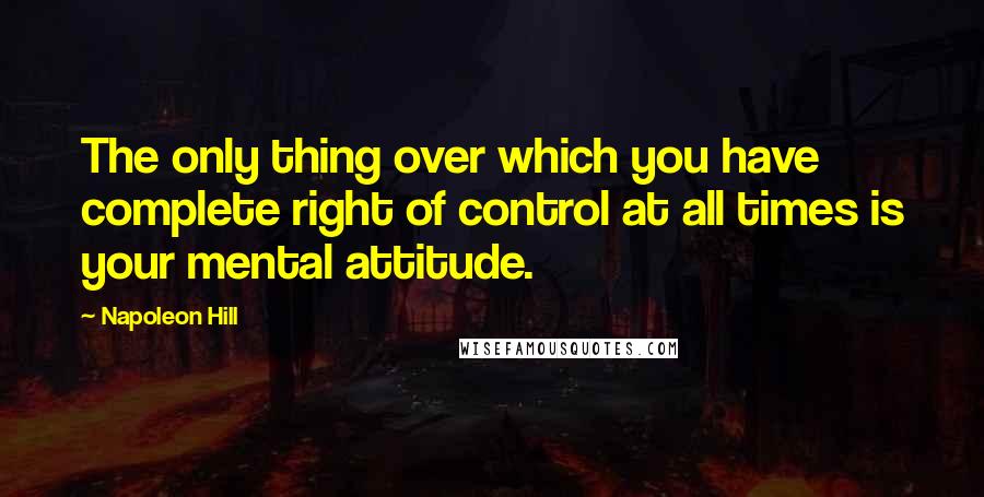 Napoleon Hill Quotes: The only thing over which you have complete right of control at all times is your mental attitude.