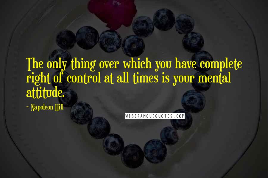 Napoleon Hill Quotes: The only thing over which you have complete right of control at all times is your mental attitude.