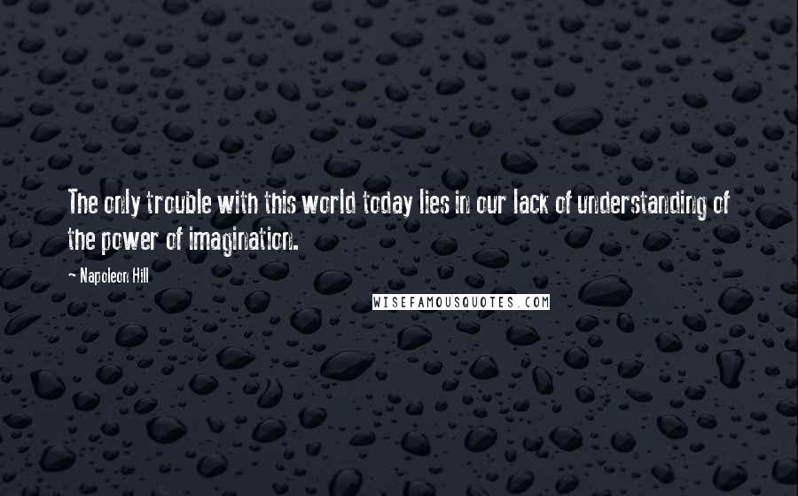 Napoleon Hill Quotes: The only trouble with this world today lies in our lack of understanding of the power of imagination.