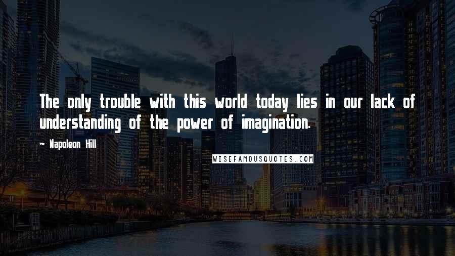 Napoleon Hill Quotes: The only trouble with this world today lies in our lack of understanding of the power of imagination.