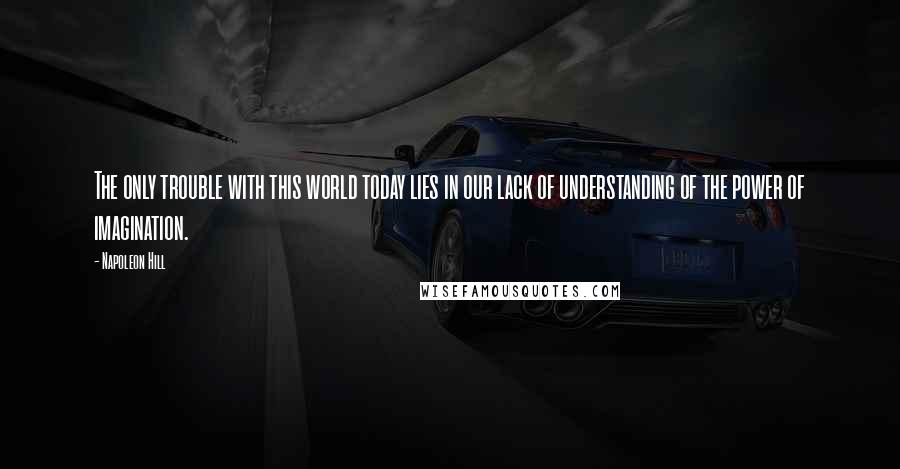 Napoleon Hill Quotes: The only trouble with this world today lies in our lack of understanding of the power of imagination.