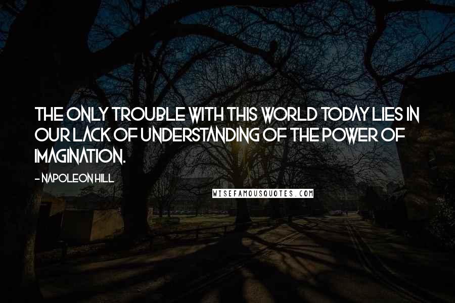 Napoleon Hill Quotes: The only trouble with this world today lies in our lack of understanding of the power of imagination.