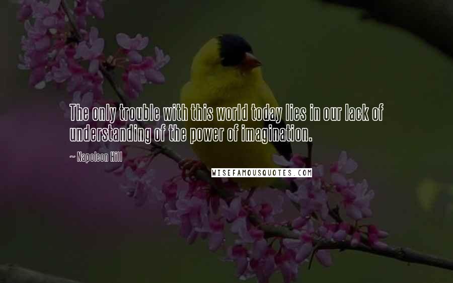 Napoleon Hill Quotes: The only trouble with this world today lies in our lack of understanding of the power of imagination.