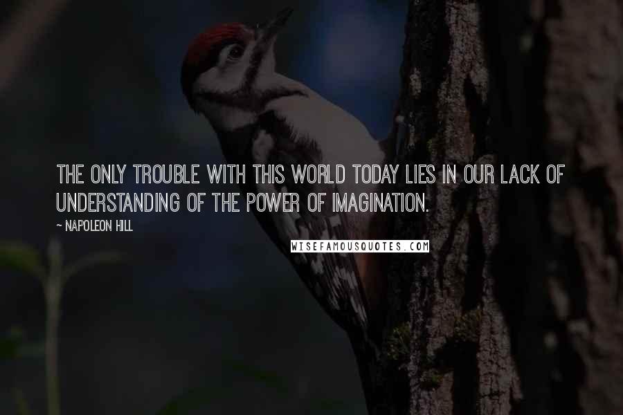 Napoleon Hill Quotes: The only trouble with this world today lies in our lack of understanding of the power of imagination.