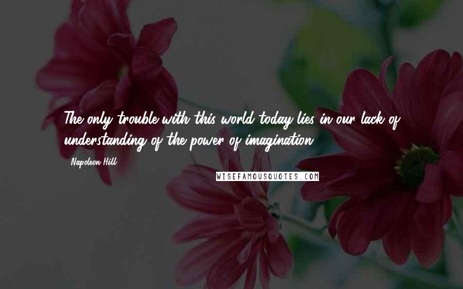 Napoleon Hill Quotes: The only trouble with this world today lies in our lack of understanding of the power of imagination.