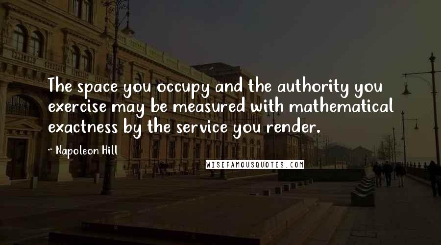 Napoleon Hill Quotes: The space you occupy and the authority you exercise may be measured with mathematical exactness by the service you render.
