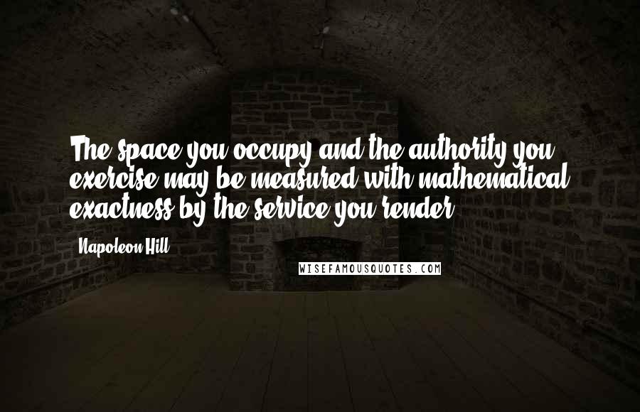 Napoleon Hill Quotes: The space you occupy and the authority you exercise may be measured with mathematical exactness by the service you render.