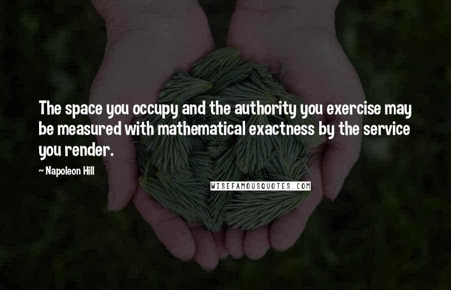 Napoleon Hill Quotes: The space you occupy and the authority you exercise may be measured with mathematical exactness by the service you render.