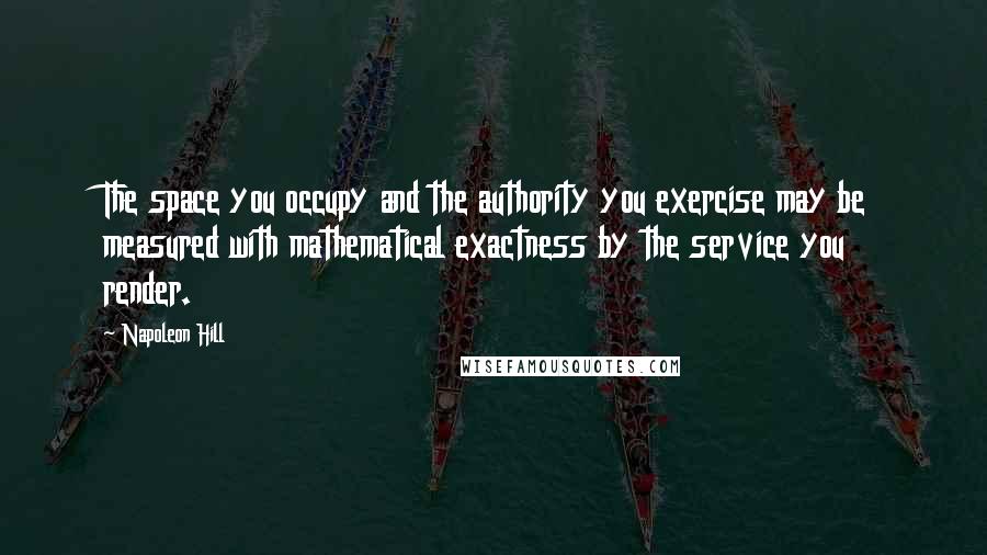 Napoleon Hill Quotes: The space you occupy and the authority you exercise may be measured with mathematical exactness by the service you render.