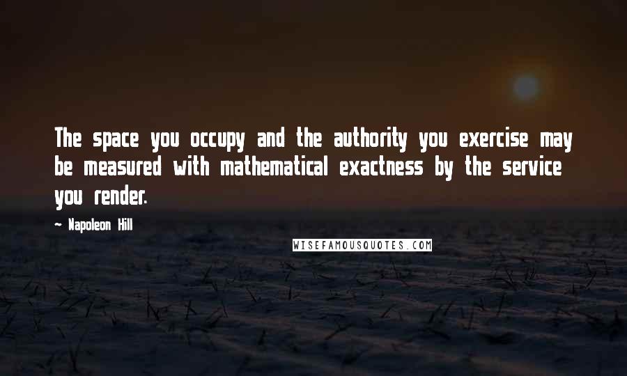 Napoleon Hill Quotes: The space you occupy and the authority you exercise may be measured with mathematical exactness by the service you render.