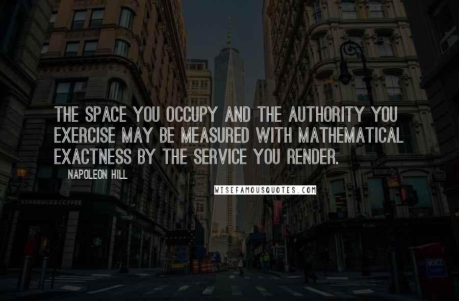 Napoleon Hill Quotes: The space you occupy and the authority you exercise may be measured with mathematical exactness by the service you render.