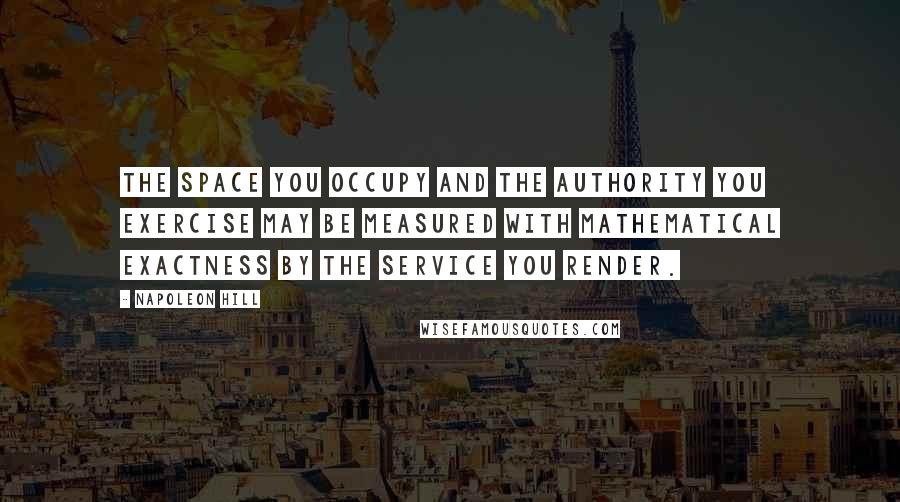 Napoleon Hill Quotes: The space you occupy and the authority you exercise may be measured with mathematical exactness by the service you render.