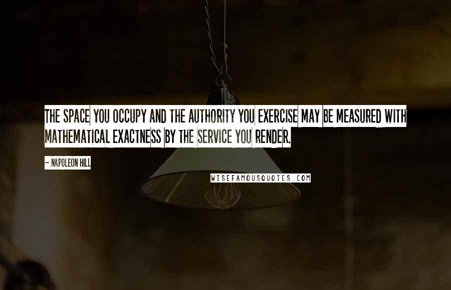 Napoleon Hill Quotes: The space you occupy and the authority you exercise may be measured with mathematical exactness by the service you render.