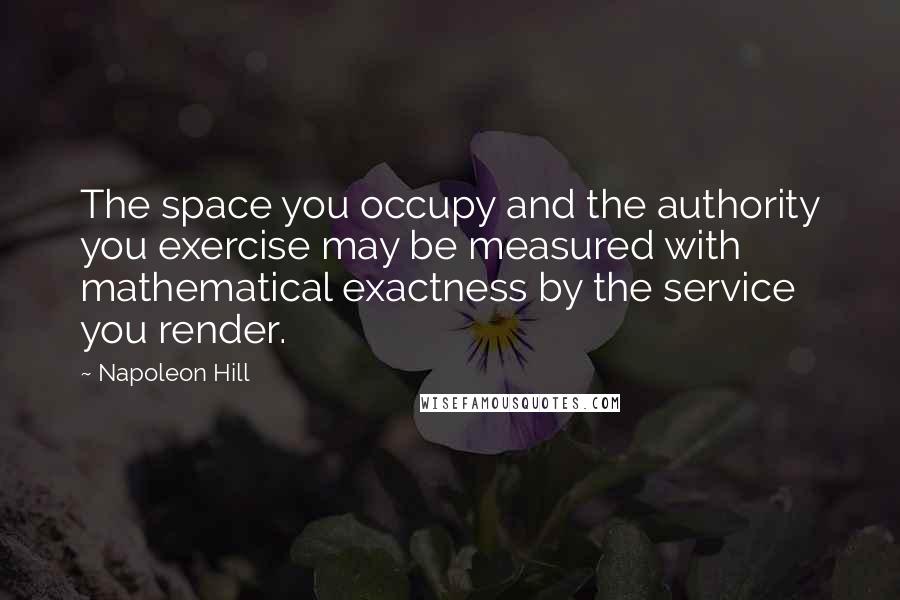 Napoleon Hill Quotes: The space you occupy and the authority you exercise may be measured with mathematical exactness by the service you render.