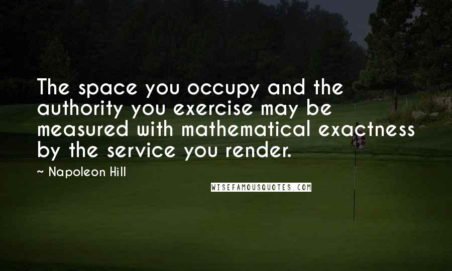 Napoleon Hill Quotes: The space you occupy and the authority you exercise may be measured with mathematical exactness by the service you render.