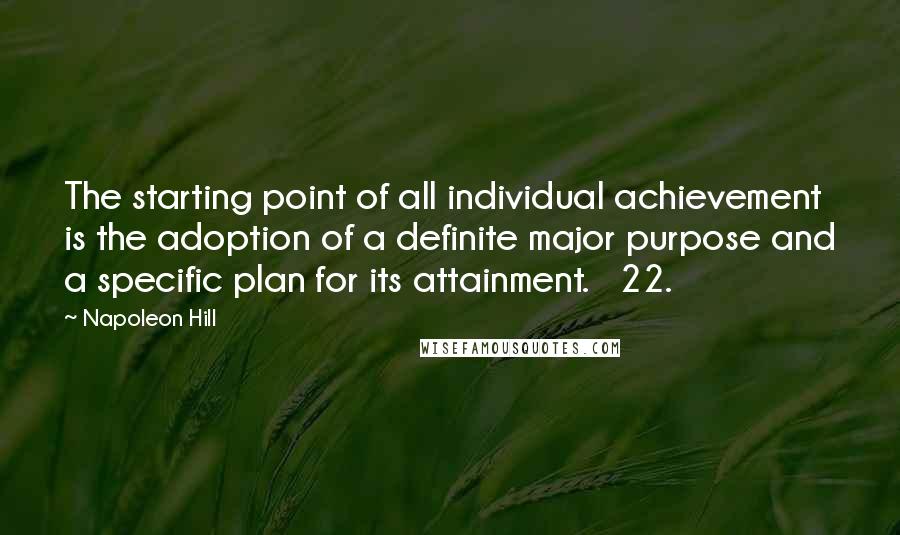 Napoleon Hill Quotes: The starting point of all individual achievement is the adoption of a definite major purpose and a specific plan for its attainment. 22.