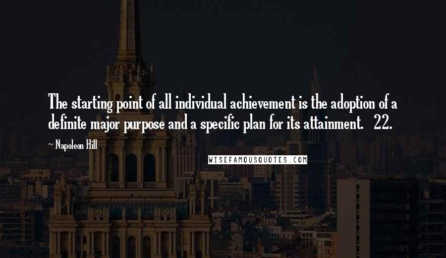 Napoleon Hill Quotes: The starting point of all individual achievement is the adoption of a definite major purpose and a specific plan for its attainment. 22.